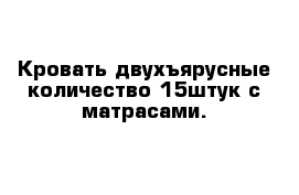 Кровать двухъярусные количество 15штук с матрасами.